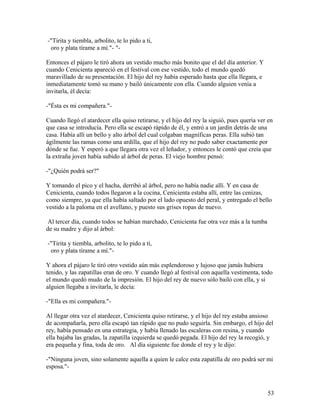 -"Tirita y tiembla, arbolito, te lo pido a ti,
oro y plata tírame a mí."- "-
Entonces el pájaro le tiró ahora un vestido mucho más bonito que el del día anterior. Y
cuando Cenicienta apareció en el festival con ese vestido, todo el mundo quedó
maravillado de su presentación. El hijo del rey había esperado hasta que ella llegara, e
inmediatamente tomó su mano y bailó únicamente con ella. Cuando alguien venía a
invitarla, él decía:
-"Ésta es mi compañera."-
Cuando llegó el atardecer ella quiso retirarse, y el hijo del rey la siguió, pues quería ver en
que casa se introducía. Pero ella se escapó rápido de él, y entró a un jardín detrás de una
casa. Había allí un bello y alto árbol del cual colgaban magníficas peras. Ella subió tan
ágilmente las ramas como una ardilla, que el hijo del rey no pudo saber exactamente por
dónde se fue. Y esperó a que llegara otra vez el leñador, y entonces le contó que creía que
la extraña joven había subido al árbol de peras. El viejo hombre pensó:
-"¿Quién podrá ser?"
Y tomando el pico y el hacha, derribó al árbol, pero no había nadie allí. Y en casa de
Cenicienta, cuando todos llegaron a la cocina, Cenicienta estaba allí, entre las cenizas,
como siempre, ya que ella había saltado por el lado opuesto del peral, y entregado el bello
vestido a la paloma en el avellano, y puesto sus grises ropas de nuevo.
Al tercer día, cuando todos se habían marchado, Cenicienta fue otra vez más a la tumba
de su madre y dijo al árbol:
-"Tirita y tiembla, arbolito, te lo pido a ti,
oro y plata tírame a mí."-
Y ahora el pájaro le tiró otro vestido aún más esplendoroso y lujoso que jamás hubiera
tenido, y las zapatillas eran de oro. Y cuando llegó al festival con aquella vestimenta, todo
el mundo quedó mudo de la impresión. El hijo del rey de nuevo sólo bailó con ella, y si
alguien llegaba a invitarla, le decía:
-"Ella es mi compañera."-
Al llegar otra vez el atardecer, Cenicienta quiso retirarse, y el hijo del rey estaba ansioso
de acompañarla, pero ella escapó tan rápido que no pudo seguirla. Sin embargo, el hijo del
rey, había pensado en una estrategia, y había llenado las escaleras con resina, y cuando
ella bajaba las gradas, la zapatilla izquierda se quedó pegada. El hijo del rey la recogió, y
era pequeña y fina, toda de oro. Al día siguiente fue donde el rey y le dijo:
-"Ninguna joven, sino solamente aquella a quien le calce esta zapatilla de oro podrá ser mi
esposa."-
53
 