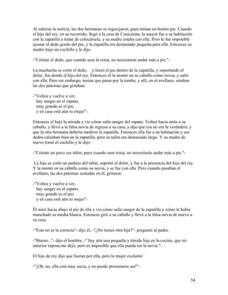 Al saberse la noticia, las dos hermanas se regocijaron, pues tenían un bonito pie. Cuando
el hijo del rey, en su recorrido, llegó a la casa de Cenicienta, la mayor fue a su habitación
con la zapatilla a tratar de colocársela, y su madre estaba con ella. Pero le fue imposible
ajustar el dedo gordo del pie, y la zapatilla era demasiado pequeña para ella. Entonces su
madre trajo un cuchillo y le dijo:
-"Córtate el dedo, que cuando seas la reina, no necesitarás andar más a pie."-
La muchacha se cortó el dedo, y forzó el pie dentro de la zapatilla, y soportando el
dolor, fue donde el hijo del rey. Entonces él la montó en su caballo como novia, y salió
con ella. Pero sin embargo, tenían que pasar por la tumba, y allí, en el avellano, estaban
las dos palomas que gritaban:
-"Voltea y vuelve a ver,
hay sangre en el zapato,
muy grande es el pie,
y en casa está aún tu mujer"-
Entonces el bajó la mirada y vio cómo salía sangre del zapato. Volteó hacia atrás a su
caballo, y llevó a la falsa novia de regreso a su casa, y dijo que esa no era la verdadera, y
que la otra hermana debería medirse la zapatilla. Entonces ella fue a su habitación y sus
dedos calzaban bien en la zapatilla, pero su talón era demasiado largo. Y su madre de
nuevo tomó el cuchillo y le dijo:
-"Córtate un poco ese talón, pues cuando seas reina, no necesitarás andar más a pie."-
La hija se cortó un pedazo del talón, soportó el dolor, y fue a la presencia del hijo del rey.
Y la montó en su caballo como su novia, y se fue con ella. Pero cuando pasaban el
avellano, las dos palomas sentadas en él, gritaron:
-"Voltea y vuelve a ver,
hay sangre en el zapato,
muy grande es el pie,
y en casa está aún tu mujer"-
Él miró hacia abajo al pie de ella y vio cómo salía sangre de la zapatilla y cómo le había
manchado su media blanca. Entonces giró a su caballo y llevó a la falsa novia de nuevo a
su casa.
-"Ésta no es la correcta"- dijo él, -"¿No tienes otra hija?"- preguntó al padre.
-"Bueno..."- dijo el hombre, -" hay aún una pequeña y tímida hija en la cocina, que mi
anterior esposa me dejó, pero es imposible que ella pueda ser la novia."-
El hijo de rey dijo que fueran por ella, pero la mujer exclamó:
-"¡Oh, no, ella está muy sucia, y no puede presentarse así!"-
54
 