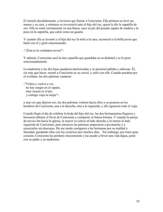 El insistió decididamente, y tuvieron que llamar a Cenicienta. Ella primero se lavó sus
manos y su cara, y entonces se reverenció ante el hijo del rey, quien le dio la zapatilla de
oro. Ella se sentó serenamente en una banca, sacó su pie del pesado zapato de madera y lo
puso en la zapatilla, que calzó como un guante.
Y cuando ella se levantó y el hijo del rey la miró a la cara, reconoció a la bella joven que
bailó con él y gritó entusiasmado:
-"¡Ésta es la verdadera novia!"-
Y además, Cenicienta sacó la otra zapatilla que guardaba en su delantal y se lo puso
emocionadamente.
La madrastra y las dos hijas quedaron aterrorizadas y se pusieron pálidas y rabiosas. Él,
sin más que hacer, montó a Cenicienta en su corcel, y salió con ella. Cuando pasaban por
el avellano, las dos palomas cantaron:
-"Voltea y vuelve a ver,
no hay sangre en el zapato,
muy exacto es el pie,
y contigo viaja tu mujer"-
y una vez que dijeron eso, las dos palomas volaron hacia ellos y se posaron en los
hombros de Cenicienta, una a la derecha, otra a la izquierda, y allí siguieron todo el viaje.
Cuando llegó el día de celebrar la boda del hijo del rey, las dos hermanastras llegaron y
buscaron obtener el favor de Cenicienta y compartir su buena fortuna. Y cuando la pareja
de novios iba hacia la iglesia, la mayor se colocó al lado derecho y la menor al lado
izquierdo de Cenicienta, pero entonces las palomas empezaron a picotearlas y a
ensuciarlas sin descanso. De ese modo castigaron a las hermanas por su maldad y
falsedad, quedando ellas con las cicatrices por muchos días. Sin embargo, por tener gran
corazón, Cenicienta las perdonó sinceramente y las ayudó a llevar una vida digna, junto
con su padre y su madrastra.
55
 