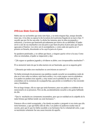 010-Los Siete Cuervos
Había una vez un hombre que tenía siete hijos, y no tenía ninguna hija, aunque deseaba
tener una. A los días su esposa le dio la noticia de la próxima llegada de un nuevo hijo. Y
sucedió que por fin fue una niña. La dicha fue inmensa, pero la niña era pequeña y
enfermiza, y tuvieron que bautizarla privadamente por motivo de su debilidad. El padre
envió a uno de sus muchachos con una jarra a que fuera de prisa al pozo para que trajera
agua para el bautizo. Los otros seis lo acompañaron, y como cada uno quería ser el
primero en llenarla, discutiendo se les cayó la jarra en el pozo.
Se quedaron paralizados, y no sabían que hacer, y ninguno quería volver a la casa. Como
ellos no retornaban, el padre se impacientó y dijo:
-"¡De seguro se quedaron jugando y olvidaron su deber, esos irresponsables muchachos!"-
Él se atemorizó tanto de que la niña muriera sin ser bautizada, que en su angustia gritó:
-"¡Desearía que todos esos muchachos se convirtieran en cuervos!"-
No había terminado de pronunciar esas palabras cuando escuchó un escandaloso ruido de
alas en el aire sobre su cabeza, miró hacia arriba y vio a siete negros cuervos alejándose.
Los padres no podían creer aquello, y muy tristes con la pérdida de sus siete hijos, se
consolaban con la existencia de su pequeña hija, que pronto se restableció y fue creciendo
sana y bondadosa.
Por un largo tiempo, ella no supo que tenía hermanos, pues sus padres se cuidaban de no
mencionarlo en su presencia. Pero un día, accidentalmente escuchó a otra gente hablando
de ella:
-"Que la muchacha era ciertamente encantadora, pero que en realidad era la culpable de la
mala fortuna que habían tenido sus siete hermanos."-
Entonces ella se sintió acongojada, y fue donde sus padres y preguntó si era cierto que ella
tenía hermanos, y que qué había sido de ellos. Los padres no pudieron ocultar más el
secreto, pero que lo que les había sucedido a sus hermanos fue la voluntad del cielo, y que
su nacimiento solamente fue una causa inocente de aquello.
57
 