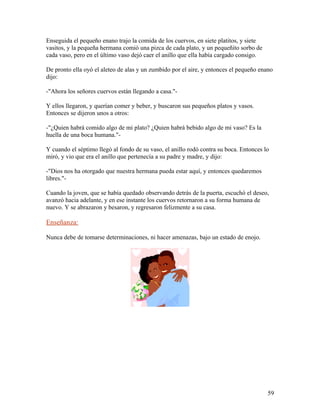 Enseguida el pequeño enano trajo la comida de los cuervos, en siete platitos, y siete
vasitos, y la pequeña hermana comió una pizca de cada plato, y un pequeñito sorbo de
cada vaso, pero en el último vaso dejó caer el anillo que ella había cargado consigo.
De pronto ella oyó el aleteo de alas y un zumbido por el aire, y entonces el pequeño enano
dijo:
-"Ahora los señores cuervos están llegando a casa."-
Y ellos llegaron, y querían comer y beber, y buscaron sus pequeños platos y vasos.
Entonces se dijeron unos a otros:
-"¿Quien habrá comido algo de mi plato? ¿Quien habrá bebido algo de mi vaso? Es la
huella de una boca humana."-
Y cuando el séptimo llegó al fondo de su vaso, el anillo rodó contra su boca. Entonces lo
miró, y vio que era el anillo que pertenecía a su padre y madre, y dijo:
-"Dios nos ha otorgado que nuestra hermana pueda estar aquí, y entonces quedaremos
libres."-
Cuando la joven, que se había quedado observando detrás de la puerta, escuchó el deseo,
avanzó hacia adelante, y en ese instante los cuervos retornaron a su forma humana de
nuevo. Y se abrazaron y besaron, y regresaron felizmente a su casa.
Enseñanza:
Nunca debe de tomarse determinaciones, ni hacer amenazas, bajo un estado de enojo.
59
 