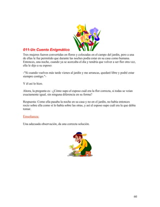 011-Un Cuento Enigmático
Tres mujeres fueron convertidas en flores y colocadas en el campo del jardín, pero a una
de ellas le fue permitido que durante las noches podía estar en su casa como humana.
Entonces, una noche, cuando ya se acercaba el día y tendría que volver a ser flor otra vez,
ella le dijo a su esposo:
-"Si cuando vuelves más tarde vienes al jardín y me arrancas, quedaré libre y podré estar
siempre contigo."-
Y él así lo hizo.
Ahora, la pregunta es: -¿Cómo supo el esposo cuál era la flor correcta, si todas se veían
exactamente igual, sin ninguna diferencia en su forma?
Respuesta: Como ella pasaba la noche en su casa y no en el jardín, no había entonces
rocío sobre ella como sí lo había sobre las otras, y así el esposo supo cuál era la que debía
tomar.
Enseñanza:
Una adecuada observación, da una correcta solución.
60
 