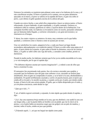 Entonces los animales se reunieron para planear como sacar a los ladrones de la casa, y al
rato concibieron un plan. El burro se pararía en la ventana, con sus patas delanteras
apoyadas en el marco, el perro se subiría en la espalda del burro, el gato iría sobre el
perro, y por último el gallo quedaría encima de la cabeza del gato.
Cuando eso estuvo hecho, a una señal ellos empezarían a hacer su música juntos: el burro
rebuznando, el perro ladrando, el gato maullando, y el gallo cantando. Entonces se
resbalaron sobre la ventana, quebraron el vidrio y cayeron dentro de la habitación. Con
semejante horrible ruido, los ladrones se levantaron como un resorte, pensando solamente
que un fantasma había llegado, y corrieron velozmente y con gran nerviosismo y se
internaron en el bosque.
Y ahora, los cuatro viajeros se sentaron a la mesa, muy contentos con lo que había
quedado, y comieron como si fueran a estar en ayunas por un mes.
Una vez satisfechos los cuatro, apagaron la luz, y cada uno buscó un lugar donde
acomodarse adecuadamente a su condición natural. El burro se echó sobre unas pajas en el
patio, el perro detrás de la puerta, el gato sobre el borde la chimenea, cerca de las cenizas
tibias, y el gallo se subió sobre una viga del techo, y cansados como estaban, pronto se
durmieron.
Pasada la media noche, los ladrones notaron que la luz ya no estaba encendida en la casa,
y se veía tranquila, por lo que el capitán dijo:
-"No debemos dejarnos asustar por nuestra imaginación"-, y ordenó a uno de ellos que
fuera a examinar la casa.
El mensajero fue encontrando todo quieto, fue a la cocina a encender una candela, y
creyendo que los brillantes ojos del gato eran carbones vivos, encendió un fósforo para
alumbrarlos. Pero el gato no comprendía el asunto, y se le lanzó a la cara, abofeteándolo y
arañándolo. Él quedó terriblemente asustado y corrió a la puerta trasera, pero el perro que
estaba allí se levantó y le mordió su pierna, y cuando corría por el patio, por donde estaba
la paja, el burro le dio una certera patada. El gallo, que se había despertado por el ruido, y
ya con plena conciencia, cantó desde la viga:
-"¡Quí qui ri kííí...!"-
Y así, el ladrón regresó corriendo y cojeando, lo más rápido que pudo donde el capitán, y
dijo:
-"¡Uy!, hay una espantosa bruja metida en la casa, que me abofeteó y me arañó la cara con
sus largas uñas, y por la puerta había un hombre con un puñal, que me lo clavó en la
pierna, y en el patio había un monstruo negro que me golpeó con un palo de madera, y
encima, sobre el techo, estaba un juez que gritaba:
-"¡Tráemelo aquííí...!-, así que me largué tan rápido como pude.
63
 