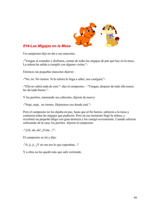 014-Las Migajas en la Mesa
Un campesino dijo un día a sus mascotas:
-"Vengan al comedor y disfruten, coman de todas las migajas de pan que hay en la mesa.
La señora ha salido a cumplir con algunas visitas."-
Entonces las pequeñas mascotas dijeron:
-"No, no. No iremos. Si la señora lo llega a saber, nos castigará."-
-"Ella no sabrá nada de esto."- dijo el campesino. - "Vengan, después de todo ella nunca
les da nada bueno."-
Y los perritos, meneando sus cabecitas, dijeron de nuevo:
-"Nopi, nopi, no iremos. Dejaremos eso donde está."-
Pero el campesino no los dejaba en paz, hasta que al fin fueron, subieron a la mesa y
comieron todas las migajas que pudieron. Pero en ese momento llegó la señora, y
revoloteó un pequeño látigo con gran destreza y los castigó severamente. Cuando salieron
sollozando de la casa, los perritos dijeron al campesino:
-"¡Uh, uh, uh! ¿Viste...?"-
El campesino se rió y dijo:
-"Ji, ji, ji. ¿Y no era eso lo que esperaban...?
Y a ellos no les quedó más que salir corriendo.
66
 