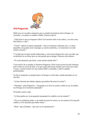 015-Pulgarcito
Había una vez un pobre campesino que se sentaba al anochecer junto al hogar y lo
encendía, y su esposa se sentaba e hilaba. Entonces dijo él:
-"¡Qué triste es que no tengamos niños! Con nosotros todo es tan calmo, y en otras casas
hay bullicio y vida."-
-"Cierto"- replicó la esposa suspirando, -"aún si tuviéramos solamente uno, y si fuera
pequeñito, tan grande como un pulgar, yo estaría satisfecha, y lo amaríamos con todo
nuestro corazón."-
Y sucedió que la mujer quedó embarazada, y siete meses después dio a luz a un niño, que
era perfecto en su forma, pero no más grande que un pulgar. Entonces ellos dijeron:
-"Es como deseamos que fuera, y será nuestro amado niño."-
Y por motivo de su tamaño, lo llamaron Pulgarcito. Ellos le proveyeron de todo alimento,
pero el niño no crecía de talla, si no que seguía del mismo tamaño, pero tenía unos ojitos
vivaces, y pronto mostró ser una creatura hábil y entendida, y todo lo captaba
perfectamente.
Un día el campesino se preparó para ir al bosque a cortar leña, cuando pensando en voz
alta dijo:
-"¡Cómo desearía que hubiera alguien que pudiera llevarme la carreta!"-
-"Oh padre"- gritó Pulgarcito, -"enseguida yo te llevo la carreta, confía en eso, la tendrás
en el bosque en el momento apropiado."-
El hombre sonrió y dijo:
-"¿Cómo podría ser, tú tan pequeño manejando los caballos con las riendas?"-
-"Eso no es problema, padre, si mi madre les pone los arreos, yo me sentaré en la oreja del
caballo y le iré diciendo qué rumbo tomar."-
-"Bien"- dijo el hombre, -"por esta vez lo intentaremos"-
68
 