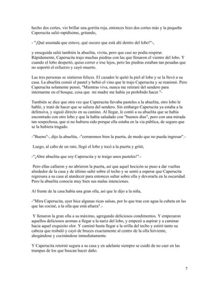 hecho dos cortes, vio brillar una gorrita roja, entonces hizo dos cortes más y la pequeña
Caperucita salió rapidísimo, gritando,
- "¡Qué asustada que estuve, qué oscuro que está ahí dentro del lobo!"-,
y enseguida salió también la abuelita, vivita, pero que casi no podía respirar.
Rápidamente, Caperucita trajo muchas piedras con las que llenaron el vientre del lobo. Y
cuando el lobo despertó, quiso correr e irse lejos, pero las piedras estaban tan pesadas que
no soportó el esfuerzo y cayó muerto.
Las tres personas se sintieron felices. El cazador le quitó la piel al lobo y se la llevó a su
casa. La abuelita comió el pastel y bebió el vino que le trajo Caperucita y se reanimó. Pero
Caperucita solamente pensó, "Mientras viva, nunca me retiraré del sendero para
internarme en el bosque, cosa que mi madre me había ya prohibido hacer."-
También se dice que otra vez que Caperucita llevaba pasteles a la abuelita, otro lobo le
habló, y trató de hacer que se saliera del sendero. Sin embargo Caperucita ya estaba a la
defensiva, y siguió directo en su camino. Al llegar, le contó a su abuelita que se había
encontrado con otro lobo y que la había saludado con "buenos días", pero con una mirada
tan sospechosa, que si no hubiera sido porque ella estaba en la vía pública, de seguro que
se la hubiera tragado.
-"Bueno"-, dijo la abuelita, -"cerraremos bien la puerta, de modo que no pueda ingresar".-
Luego, al cabo de un rato, llegó el lobo y tocó a la puerta y gritó,
-"¡Abre abuelita que soy Caperucita y te traigo unos pasteles!".-
Pero ellas callaron y no abrieron la puerta, así que aquel hocicón se puso a dar vueltas
alrededor de la casa y de último saltó sobre el techo y se sentó a esperar que Caperucita
regresara a su casa al atardecer para entonces saltar sobre ella y devorarla en la oscuridad.
Pero la abuelita conocía muy bien sus malas intenciones.
Al frente de la casa había una gran olla, así que le dijo a la niña,
-"Mira Caperucita, ayer hice algunas ricas salsas, por lo que trae con agua la cubeta en las
que las cociné, a la olla que está afuera".-
Y llenaron la gran olla a su máximo, agregando deliciosos condimentos. Y empezaron
aquellos deliciosos aromas a llegar a la nariz del lobo, y empezó a aspirar y a caminar
hacia aquel exquisito olor. Y caminó hasta llegar a la orilla del techo y estiró tanto su
cabeza que resbaló y cayó de bruces exactamente al centro de la olla hirviente,
ahogándose y cocinándose inmediatamente.
Y Caperucita retornó segura a su casa y en adelante siempre se cuidó de no caer en las
trampas de los que buscan hacer daño.
7
 
