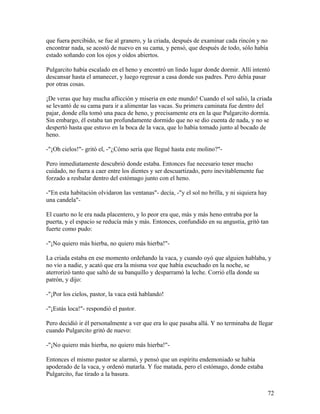 que fuera percibido, se fue al granero, y la criada, después de examinar cada rincón y no
encontrar nada, se acostó de nuevo en su cama, y pensó, que después de todo, sólo había
estado soñando con los ojos y oídos abiertos.
Pulgarcito había escalado en el heno y encontró un lindo lugar donde dormir. Allí intentó
descansar hasta el amanecer, y luego regresar a casa donde sus padres. Pero debía pasar
por otras cosas.
¡De veras que hay mucha aflicción y miseria en este mundo! Cuando el sol salió, la criada
se levantó de su cama para ir a alimentar las vacas. Su primera caminata fue dentro del
pajar, donde ella tomó una paca de heno, y precisamente era en la que Pulgarcito dormía.
Sin embargo, él estaba tan profundamente dormido que no se dio cuenta de nada, y no se
despertó hasta que estuvo en la boca de la vaca, que lo había tomado junto al bocado de
heno.
-"¡Oh cielos!"- gritó el, -"¿Cómo sería que llegué hasta este molino?"-
Pero inmediatamente descubrió donde estaba. Entonces fue necesario tener mucho
cuidado, no fuera a caer entre los dientes y ser descuartizado, pero inevitablemente fue
forzado a resbalar dentro del estómago junto con el heno.
-"En esta habitación olvidaron las ventanas"- decía, -"y el sol no brilla, y ni siquiera hay
una candela"-
El cuarto no le era nada placentero, y lo peor era que, más y más heno entraba por la
puerta, y el espacio se reducía más y más. Entonces, confundido en su angustia, gritó tan
fuerte como pudo:
-"¡No quiero más hierba, no quiero más hierba!"-
La criada estaba en ese momento ordeñando la vaca, y cuando oyó que alguien hablaba, y
no vio a nadie, y acató que era la misma voz que había escuchado en la noche, se
aterrorizó tanto que saltó de su banquillo y desparramó la leche. Corrió ella donde su
patrón, y dijo:
-"¡Por los cielos, pastor, la vaca está hablando!
-"¡Estás loca!"- respondió el pastor.
Pero decidió ir él personalmente a ver que era lo que pasaba allá. Y no terminaba de llegar
cuando Pulgarcito gritó de nuevo:
-"¡No quiero más hierba, no quiero más hierba!"-
Entonces el mismo pastor se alarmó, y pensó que un espíritu endemoniado se había
apoderado de la vaca, y ordenó matarla. Y fue matada, pero el estómago, donde estaba
Pulgarcito, fue tirado a la basura.
72
 