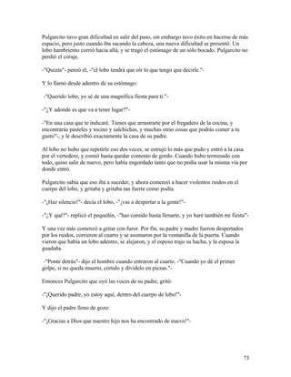 Pulgarcito tuvo gran dificultad en salir del paso, sin embargo tuvo éxito en hacerse de más
espacio, pero justo cuando iba sacando la cabeza, una nueva dificultad se presentó. Un
lobo hambriento corrió hacia allá, y se tragó el estómago de un sólo bocado. Pulgarcito no
perdió el coraje.
-"Quizás"- pensó él, -"el lobo tendrá que oír lo que tengo que decirle."-
Y lo llamó desde adentro de su estómago:
-"Querido lobo, yo sé de una magnífica fiesta para ti."-
-"¿Y adonde es que va a tener lugar?"-
-"En una casa que te indicaré. Tienes que arrastrarte por el fregadero de la cocina, y
encontrarás pasteles y tocino y salchichas, y muchas otras cosas que podrás comer a tu
gusto"-, y le describió exactamente la casa de su padre.
Al lobo no hubo que repetirle eso dos veces, se estrujó lo más que pudo y entró a la casa
por el vertedero, y comió hasta quedar contento de gordo. Cuando hubo terminado con
todo, quiso salir de nuevo, pero había engordado tanto que no podía usar la misma vía por
donde entró.
Pulgarcito sabía que eso iba a suceder, y ahora comenzó a hacer violentos ruidos en el
cuerpo del lobo, y gritaba y gritaba tan fuerte como podía.
-"¡Haz silencio!"- decía el lobo, -"¡vas a despertar a la gente!"-
-"¿Y qué?"- replicó el pequeñín, -"has comido hasta llenarte, y yo haré también mi fiesta"-
Y una vez más comenzó a gritar con furor. Por fin, su padre y madre fueron despertados
por los ruidos, corrieron al cuarto y se asomaron por la ventanilla de la puerta. Cuando
vieron que había un lobo adentro, se alejaron, y el esposo trajo su hacha, y la esposa la
guadaña.
-"Ponte detrás"- dijo el hombre cuando entraron al cuarto. -"Cuando yo dé el primer
golpe, si no queda muerto, córtalo y divídelo en piezas."-
Entonces Pulgarcito que oyó las voces de su padre, gritó:
-"¡Querido padre, yo estoy aquí, dentro del cuerpo de lobo!"-
Y dijo el padre lleno de gozo:
-"¡Gracias a Dios que nuestro hijo nos ha encontrado de nuevo!"-
73
 