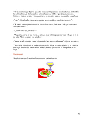 Y le pidió a la mujer dejar la guadaña, para que Pulgarcito no resultara herido. El hombre
levantó su brazo, y dio tan certero golpe a la cabeza del lobo que éste cayó muerto.
Entonces trajeron navajas y tijeras, cortaron su cuerpo y sacaron al pequeñín para afuera.
-"¡Ah!"- dijo el padre, -"que preocupación hemos tenido pensando en tu suerte."-
-"Sí padre, anduve por el mundo en tantas situaciones. ¡Gracias al cielo, ya respiro aire
fresco de nuevo.!"-
-"¿Dónde estuviste, entonces?"-
-"Ay padre, estuve en una cueva de ratones, en el estómago de una vaca, y luego en el de
un lobo. Ahora ya estaré con ustedes."-
-"Ya no te volveremos a vender, ni por todas las riquezas del mundo"- dijeron sus padres.
Y abrazaron y besaron a su amado Pulgarcito. Le dieron de comer y beber, y lo vistieron
con trajes nuevos que habían hecho para él, pues los que llevaba se estropearon en su
viaje.
Enseñanza:
Ningún tesoro puede sustituir lo que se ama profundamente.
74
 