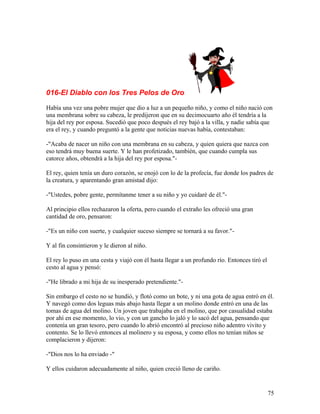 016-El Diablo con los Tres Pelos de Oro
Había una vez una pobre mujer que dio a luz a un pequeño niño, y como el niño nació con
una membrana sobre su cabeza, le predijeron que en su decimocuarto año él tendría a la
hija del rey por esposa. Sucedió que poco después el rey bajó a la villa, y nadie sabía que
era el rey, y cuando preguntó a la gente que noticias nuevas había, contestaban:
-"Acaba de nacer un niño con una membrana en su cabeza, y quien quiera que nazca con
eso tendrá muy buena suerte. Y le han profetizado, también, que cuando cumpla sus
catorce años, obtendrá a la hija del rey por esposa."-
El rey, quien tenía un duro corazón, se enojó con lo de la profecía, fue donde los padres de
la creatura, y aparentando gran amistad dijo:
-"Ustedes, pobre gente, permítanme tener a su niño y yo cuidaré de él."-
Al principio ellos rechazaron la oferta, pero cuando el extraño les ofreció una gran
cantidad de oro, pensaron:
-"Es un niño con suerte, y cualquier suceso siempre se tornará a su favor."-
Y al fin consintieron y le dieron al niño.
El rey lo puso en una cesta y viajó con él hasta llegar a un profundo río. Entonces tiró el
cesto al agua y pensó:
-"He librado a mi hija de su inesperado pretendiente."-
Sin embargo el cesto no se hundió, y flotó como un bote, y ni una gota de agua entró en él.
Y navegó como dos leguas más abajo hasta llegar a un molino donde entró en una de las
tomas de agua del molino. Un joven que trabajaba en el molino, que por casualidad estaba
por ahí en ese momento, lo vio, y con un gancho lo jaló y lo sacó del agua, pensando que
contenía un gran tesoro, pero cuando lo abrió encontró al precioso niño adentro vivito y
contento. Se lo llevó entonces al molinero y su esposa, y como ellos no tenían niños se
complacieron y dijeron:
-"Dios nos lo ha enviado -"
Y ellos cuidaron adecuadamente al niño, quien creció lleno de cariño.
75
 