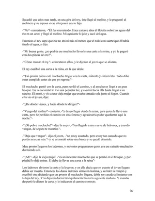 Sucedió que años mas tarde, en una gira del rey, éste llegó al molino, y le preguntó al
molinero y su esposa si ese alto joven era su hijo.
-"No"- contestaron, -"Él fue encontrado. Hace catorce años él flotaba sobre las aguas del
río en un cesto y llegó al molino. Mi ayudante lo jaló y sacó del agua.
Entonces el rey supo que ese no era ni más ni menos que el niño con suerte que él había
tirado al agua, y dijo:
-"Mi buena gente, ¿no podría ese muchacho llevarle una carta a la reina, y yo le pagaré
con dos piezas de oro?"-
-"Cómo mande el rey."- contestaron ellos, y le dijeron al joven que se alistara.
El rey escribió una carta a la reina, en la que decía:
-"Tan pronto como este muchacho llegue con la carta, mátenlo y entiérrenlo. Todo debe
estar cumplido antes de que yo regrese."-
El muchacho partió con la carta, pero perdió el camino, y al anochecer llegó a un gran
bosque. En la oscuridad él vio una pequeña luz, y avanzó hacia ella hasta llegar a un
rancho. Él entró, y vio a una vieja mujer que estaba sentada sola junto al fogón. Cuando
ella vio al joven, dijo:
-"¿De dónde vienes, y hacia dónde te diriges?"-
-"Vengo del molino"- contestó, -"y deseo llegar donde la reina, para quien le llevo una
carta, pero he perdido el camino en esta foresta y agradecería poder quedarme aquí la
noche."-
-"¡Oh pobre muchacho!"- dijo la mujer, -"has llegado a una cueva de ladrones, y cuando
vengan, de seguro te matarán."-
-"Deja que vengan"- dijo el joven, -"no estoy asustado, pero estoy tan cansado que no
puedo avanzar más."- y se acomodó sobre una banca y se quedó dormido.
Muy pronto llegaron los ladrones, y molestos preguntaron quien era ese extraño muchacho
durmiendo allí.
-"¡Ah!"- dijo la vieja mujer, -"es un inocente muchacho que se perdió en el bosque, y por
piedad lo dejé entrar. Él debe de llevar una carta a la reina"-
Los ladrones abrieron la carta y la leyeron, y en ella decía que en cuanto el joven llegara
debía ser muerto. Entonces los duros ladrones sintieron lástima, y su líder la rompió y
escribió otra diciendo que tan pronto el muchacho llegara, debía ser casado al instante con
la hija del rey. Y lo dejaron dormir tranquilamente hasta la siguiente mañana. Y cuando
despertó le dieron la carta, y le indicaron el camino correcto.
76
 