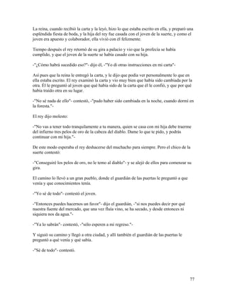 La reina, cuando recibió la carta y la leyó, hizo lo que estaba escrito en ella, y preparó una
espléndida fiesta de boda, y la hija del rey fue casada con el joven de la suerte, y como el
joven era apuesto y colaborador, ella vivió con él felizmente.
Tiempo después el rey retornó de su gira a palacio y vio que la profecía se había
cumplido, y que el joven de la suerte se había casado con su hija.
-"¿Cómo habrá sucedido eso?"- dijo él, -"Yo di otras instrucciones en mi carta"-
Así pues que la reina le entregó la carta, y le dijo que podía ver personalmente lo que en
ella estaba escrito. El rey examinó la carta y vio muy bien que había sido cambiada por la
otra. Él le preguntó al joven que qué había sido de la carta que él le confió, y que por qué
había traído otra en su lugar.
-"No sé nada de ello"- contestó, -"pudo haber sido cambiada en la noche, cuando dormí en
la foresta."-
El rey dijo molesto:
-"No vas a tener todo tranquilamente a tu manera, quien se casa con mi hija debe traerme
del infierno tres pelos de oro de la cabeza del diablo. Dame lo que te pido, y podrás
continuar con mi hija."-
De este modo esperaba el rey deshacerse del muchacho para siempre. Pero el chico de la
suerte contestó:
-"Conseguiré los pelos de oro, no le temo al diablo"- y se alejó de ellos para comenzar su
gira.
El camino lo llevó a un gran pueblo, donde el guardián de las puertas le preguntó a que
venía y que conocimientos tenía.
-"Yo sé de todo"- contestó el joven.
-"Entonces puedes hacernos un favor"- dijo el guardián, -"si nos puedes decir por qué
nuestra fuente del mercado, que una vez fluía vino, se ha secado, y desde entonces ni
siquiera nos da agua."-
-"Ya lo sabrán"- contestó, -"sólo esperen a mi regreso."-
Y siguió su camino y llegó a otra ciudad, y allí también el guardián de las puertas le
preguntó a qué venía y qué sabía.
-"Sé de todo"- contestó.
77
 