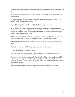 Entonces el guardián le agradeció dándole dos burros cargados con oro, que siguieron tras
él.
De último llegó al pueblo donde la fuente se había secado. Él le dijo al guardián lo que
dijo el diablo:
-"Un gran sapo está en el pozo sobre una piedra. Deben de encontrarlo y matarlo, y el
pozo de nuevo fluirá vino en cantidad."-
El guardián le agradeció, dándole también dos burros cargados de oro.
Al fin el joven de la suerte llegó a casa con su esposa, que estuvo feliz de corazón por
verlo de nuevo, y de oír cuan bien había prosperado en todo. Al rey él le llevó lo que había
pedido: los tres pelos de oro del diablo, y cuando el rey vio a los cuatro burros cargados
con oro se puso muy contento y dijo:
-"Ahora que has cumplido con todas las condiciones, puedes quedarte con mi hija. Pero
dime, querido yerno, ¿de dónde sacaste todo ese oro? ¡Es una enorme riqueza!"-
-"Remando, yo atravesé un río"- contestó, -"y allá, en la otra orilla, yacía oro en vez de
arena."-
-"¿Podría yo traer también?"- dijo el rey, muy ansioso por conseguirlo.
-"Tanto como quiera."- contestó el joven.
-"Hay un botero en el río, pídale que lo pase al otro lado, y podrá llenar sus sacos."-
El voraz rey salió a toda prisa, y cuando llegó al río le pidió al botero que lo pasara. El
botero se acercó y le pidió que subiera. Y cuando llegaron a la otra orilla, le puso los
remos en las manos y saltó. Y de ahí en adelante, el rey tuvo que seguir remando, como un
castigo a sus pecados.
¿Estará aún ahí de botero? Si lo está, es porque nadie le ha tomado aún los remos.
81
 