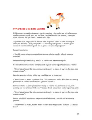017-El Lobo y las Siete Cabritas
Había una vez una vieja cabra que tenía siete cabritas, y las amaba con todo el amor que
una buena madre puede tener por sus hijos. Un día ella quiso ir al bosque y conseguir
algún alimento. Así que llamó a las siete y les dijo:
-"Queridas hijas, tengo que ir al bosque, estén en guardia contra el lobo, si él llega a
entrar, las devorará – piel, pelo y todo -. El malvado por lo general se disfraza, pero
ustedes lo reconocerán enseguida por su gruesa voz y sus negras patas."-
Las cabritas dijeron:
-"Querida mamá, tendremos cuidado de nosotras mismas, puedes salir sin ninguna
ansiedad."
Entonces la vieja cabra baló, y partió a su camino con la mente tranquila.
No había transcurrido mucho tiempo cuando alguien tocó a la puerta de la casa y llamó:
-"Abran la puerta queridas hijas, su madre está aquí, y ha traído de regreso algo para cada
una de ustedes."-
Pero las pequeñas cabritas sabían que era el lobo por su gruesa voz,
-"No abriremos la puerta."- gritaron ellas. -"No eres nuestra madre. Ella tiene voz suave y
placentera, en cambio tu voz es ronca, ¡Tú eres el lobo!"-
Entonces el lobo se retiró y fue a una tienda y se compró una gran masa de tiza, se la
comió y con eso se le suavizó la voz. Y regresó donde las cabritas, tocó a la puerta y gritó:
-"Abran la puerta queridas hijas, su madre está aquí, y ha traído de regreso algo para cada
una de ustedes."-
Pero el lobo había arrecostado sus patas contra la ventana, y las cabritas las vieron y
gritaron:
-"No abriremos la puerta, nuestra madre no tiene patas negras como las tuyas. ¡Tú eres el
lobo!"-
83
 