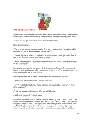 018-Rúmpeles-Tíjeles
Había una vez un molinero que era muy pobre, pero tenía una buena hija. Un día sucedió
que tuvo que ir a hablar con el rey, y para presentarse como persona importante le dijo:
-"Tengo una hija que cuando hila el lino, lo convierte en oro."-
El rey dijo al molinero:
-"Ese es un arte que me complace mucho. Si tu hija es tan ingeniosa como dices, tráela
mañana a mi palacio, y entonces veré eso que hace."-
Y cuando llegaron al palacio, el rey llevó a la muchacha a un cuarto que estaba lleno de
lino, le dio una rueda de hilar y un carrete, y le dijo:
-"Ahora ponte a trabajar, y si para mañana temprano no has hilado y convertido este lino
en oro, te castigaré."-
Enseguida él cerró con llave el cuarto y la dejó sola. Allí, ella se sentó, y no sabía qué
hacer. No tenía idea de como hilar y transformar el lino en oro. Y se acongojó tanto, y se
sintió tan miserable que se puso a llorar.
Pero de pronto la puerta se abrió, y entró un pequeño hombrecillo, que dijo:
-"Buenos días, señorita molinera, ¿por qué lloras así?"-
-"¡Ay!"- contestó la muchacha, -"tengo que hilar lino y convertirlo en oro, y yo no sé
cómo hacer eso."-
-"¿Qué me darías si yo lo hago por ti?"- preguntó el enano.
-"Mi lazo de gargantilla."- dijo la joven.
El hombrecito tomo el lazo, se sentó al frente de la rueda, y "roar.." "roar.." "roar...", tres
vueltas y el carrete se llenó. Entonces puso otro, y "roar.." "roar.." "roar...", tres vueltas y
el segundo carrete se llenó. Y así siguió hasta la mañana siguiente, cuando todo el lino
quedó hilado y los carretes llenos de oro. Apenas empezada la mañana llegó el rey, y al
ver el oro quedó embelesado y asombrado, pero únicamente su corazón se volvió más
87
 