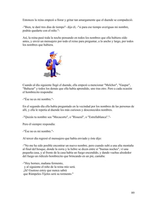 Entonces la reina empezó a llorar y gritar tan amargamente que el duende se compadeció.
-"Bien, te daré tres días de tiempo"- dijo él, -"si para ese tiempo averiguas mi nombre,
podrás quedarte con el niño."-
Así, la reina pasó toda la noche pensando en todos los nombres que ella hubiera oído
antes, y envió un mensajero por todo el reino para preguntar, a lo ancho y largo, por todos
los nombres que hubiera.
Cuando al día siguiente llegó el duende, ella empezó a mencionar "Melchor", "Gaspar",
"Baltazar" y todos los demás que ella había aprendido, uno tras otro. Pero a cada ocasión
el hombrecito respondía:
-"Ése no es mi nombre."-
En el segundo día ella había preguntado en la vecindad por los nombres de las personas de
allí, y ella le repetía al duende los más curiosos y desconocidos nombres.
-"Quizás tu nombre sea "Mecacorto", o "Ríoazul", o "Estrellablanca"."-
Pero él siempre respondía:
-"Ése no es mi nombre."-
Al tercer día regresó el mensajero que había enviado y éste dijo:
-"No me ha sido posible encontrar un nuevo nombre, pero cuando subí a una alta montaña
al final del bosque, donde la zorra y la liebre se dicen entre sí "buenas noches", ví una
pequeña casa, y al frente de la casa había un fuego encendido, y dando vueltas alrededor
del fuego un ridículo hombrecito que brincando en un pie, cantaba:
-"Hoy horneo, mañana fermento,
y al siguiente el niño de la reina mío será.
¡Já! Gustoso estoy que nunca sabrá
que Rúmpeles-Tíjeles será su tormento."
89
 