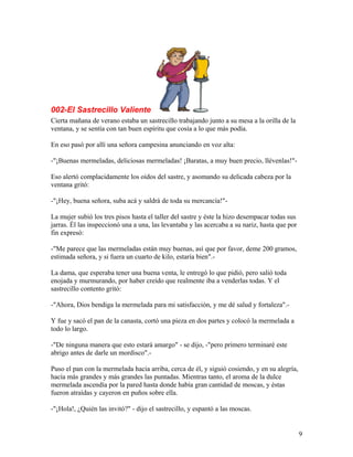 002-El Sastrecillo Valiente
Cierta mañana de verano estaba un sastrecillo trabajando junto a su mesa a la orilla de la
ventana, y se sentía con tan buen espíritu que cosía a lo que más podía.
En eso pasó por allí una señora campesina anunciando en voz alta:
-"¡Buenas mermeladas, deliciosas mermeladas! ¡Baratas, a muy buen precio, llévenlas!"-
Eso alertó complacidamente los oídos del sastre, y asomando su delicada cabeza por la
ventana gritó:
-"¡Hey, buena señora, suba acá y saldrá de toda su mercancía!"-
La mujer subió los tres pisos hasta el taller del sastre y éste la hizo desempacar todas sus
jarras. Él las inspeccionó una a una, las levantaba y las acercaba a su nariz, hasta que por
fin expresó:
-"Me parece que las mermeladas están muy buenas, así que por favor, deme 200 gramos,
estimada señora, y si fuera un cuarto de kilo, estaría bien".-
La dama, que esperaba tener una buena venta, le entregó lo que pidió, pero salió toda
enojada y murmurando, por haber creído que realmente iba a venderlas todas. Y el
sastrecillo contento gritó:
-"Ahora, Dios bendiga la mermelada para mi satisfacción, y me dé salud y fortaleza".-
Y fue y sacó el pan de la canasta, cortó una pieza en dos partes y colocó la mermelada a
todo lo largo.
-"De ninguna manera que esto estará amargo" - se dijo, -"pero primero terminaré este
abrigo antes de darle un mordisco".-
Puso el pan con la mermelada hacia arriba, cerca de él, y siguió cosiendo, y en su alegría,
hacía más grandes y más grandes las puntadas. Mientras tanto, el aroma de la dulce
mermelada ascendía por la pared hasta donde había gran cantidad de moscas, y éstas
fueron atraídas y cayeron en puños sobre ella.
-"¡Hola!, ¿Quién las invitó?" - dijo el sastrecillo, y espantó a las moscas.
9
 
