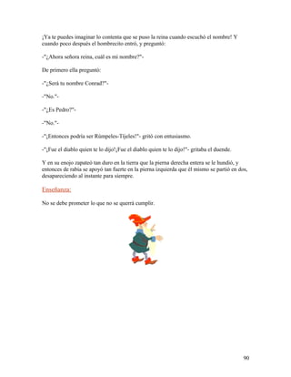 ¡Ya te puedes imaginar lo contenta que se puso la reina cuando escuchó el nombre! Y
cuando poco después el hombrecito entró, y preguntó:
-"¿Ahora señora reina, cuál es mi nombre?"-
De primero ella preguntó:
-"¿Será tu nombre Conrad?"-
-"No."-
-"¿Es Pedro?"-
-"No."-
-"¡Entonces podría ser Rúmpeles-Tíjeles!"- gritó con entusiasmo.
-"¡Fue el diablo quien te lo dijo!¡Fue el diablo quien te lo dijo!"- gritaba el duende.
Y en su enojo zapateó tan duro en la tierra que la pierna derecha entera se le hundió, y
entonces de rabia se apoyó tan fuerte en la pierna izquierda que él mismo se partió en dos,
desapareciendo al instante para siempre.
Enseñanza:
No se debe prometer lo que no se querrá cumplir.
90
 