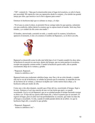 -"Oh"- contestó él, -"deja que la misericordia tome el lugar de la justicia, yo sólo lo hacía
por necesidad. Mi esposa ha visto sus rapunzeles desde la ventana, y ha sentido tan grande
antojo por ellos, que moriría si no le llevo algunos para comer"-
Entonces la hechicera dejó que se calmara su enojo, y le dijo:
-"Si el caso es como lo dices, te permitiré llevar contigo todos los que quieras, solamente
con una condición, deben darme la creatura que tu esposa traerá al mundo. Será muy bien
tratada, y yo cuidaré de ella como una madre."-
El hombre, aterrorizado, consintió en todo, y cuando nació la creatura, la hechicera
apareció al momento, le dio a la creatura el nombre de Rapunzel, y se la llevó con ella.
Rapunzel se desarrolló como la niña más bella bajo el sol. Cuando cumplió los doce años,
la hechicera la encerró en una torre, dentro del bosque, que no tenía puertas ni escaleras,
excepto una pequeña ventana arriba. Cuando la hechicera quería subir, ella se paraba
exactamente abajo de la ventana y gritaba:
-"Rapunzel, Rapunzel,
tírame tu cabellera a mí."-
Rapunzel tenía una exuberante cabellera larga, muy fina y de un color dorado, y cuando
ella oía la voz de la hechicera, se soltaba las prensas que la sostenían, la amarraba de una
de las barras de la ventana, y entonces la dejaba caer veinte metros hacia abajo, y la
hechicera subía por medio de ella.
Como uno o dos años después, sucedió que el hijo del rey, recorriendo el bosque, llegó a
la torre. Entonces el oyó una canción de una voz tan tierna que paró y se quedó
escuchando. Era la voz de Rapunzel, que en su soledad pasaba el tiempo haciendo resonar
su dulce voz. El hijo del rey quería subir hasta ella, y buscó la puerta que no encontró. Él
regresó al hogar, pero el canto tocó tan profundamente su corazón, que todos los días iba
al bosque a escucharla. Un día, cuando él estaba parado detrás de un árbol, vio que la
hechicera llegó allí, y escuchó lo que gritaba:
-"Rapunzel, Rapunzel,
tírame tu cabellera a mí."-
92
 