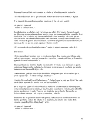 Entonces Rapunzel bajó las trenzas de su cabello, y la hechicera subió hasta ella.
-"Si esa es la escalera por la que uno sube, probaré por esta vez mi fortuna."- dijo él.
Y al siguiente día, cuando empezaba a oscurecer, él fue a la torre y gritó:
-"Rapunzel, Rapunzel,
tírame tu cabellera a mí."-
Inmediatamente la cabellera bajó y el hijo de rey subió. Al principio, Rapunzel quedó
terriblemente atemorizada cuando un hombre como sus ojos nunca habían conocido, llegó
donde ella. Pero el hijo del rey comenzó a hablarle como un amigo, y le contó que su
corazón estaba tan conmocionado que no tenía descanso, y que se había visto forzado a
verla. Entonces Rapunzel perdió su temor, y cuando le preguntó que si ella lo tomaría por
esposo, y ella vio que era joven, apuesto y bueno, pensó:
-"Él me amará más que la vieja hechicera."- y dijo sí, y puso sus manos en las de él.
Ella le dijo:
-"Estoy decidida a ir contigo, pero yo no sé como bajar. Trae contigo un ovillo de seda
cada vez que vengas, y yo tejeré una escalera con ellos, y cuando esté lista, yo descenderé
y podrás llevarme en tu caballo."-
Ellos acordaron que mientras llegaba ese momento, él vendría cada atardecer, ya que la
vieja mujer llegaba en las mañanas. La hechicera no sabía nada de eso, hasta que un día
inocentemente Rapunzel le dijo a ella:
-"Dime señora, por qué sucede que eres mucho más pesada para mí de subirte, que el
joven hijo del rey? - él estará conmigo más tarde-"-
-"Ah já, chica malvada"- gritó la hechicera, -"¿Qué es lo que he oído que dijiste? Yo creía
que te había separado del mundo, pero me has engañado."-
En su enojo ella agarró las bellas trenzas de Rapunzel, las enrolló en su mano izquierda,
sostuvo unas tijeras con la derecha, y tras, tras, tras, todas fueron cortadas, y las adorables
trenzas quedaron en el suelo. Y estuvo tan sin piedad que se llevó a Rapunzel a un
desierto donde tuvo que vivir en gran pesadumbre y miseria.
Ese mismo día en que mudó de sitio a Rapunzel, la hechicera al atardecer ató todas las
trenzas que había cortado del cabello de la muchacha, las amarró a las barras de la
ventana, y cuando el hijo del rey llegó y gritó:
-"Rapunzel, Rapunzel,
tírame tu cabellera a mí."-
93
 