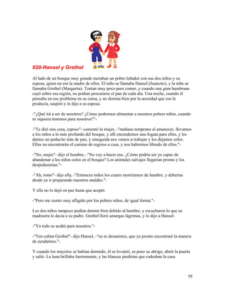 020-Hansel y Grethel
Al lado de un bosque muy grande moraban un pobre leñador con sus dos niños y su
esposa, quien no era la madre de ellos. El niño se llamaba Hansel (Juancito), y la niña se
llamaba Grethel (Margarita). Tenían muy poco para comer, y cuando una gran hambruna
cayó sobre esa región, no podían procurarse el pan de cada día. Una noche, cuando él
pensaba en ese problema en su cama, y no dormía bien por la ansiedad que eso le
producía, suspiró y le dijo a su esposa:
-"¿Qué irá a ser de nosotros? ¿Cómo podremos alimentar a nuestros pobres niños, cuando
ni siquiera tenemos para nosotros?"-
-"Te diré una cosa, esposo"- comentó la mujer, -"mañana temprano al amanecer, llevamos
a los niños a lo más profundo del bosque, y allí encendemos una fogata para ellos, y les
damos un pedacito más de pan, y enseguida nos vamos a trabajar y los dejamos solos.
Ellos no encontrarán el camino de regreso a casa, y nos habremos librado de ellos."-
-"No, mujer"- dijo el hombre, -"No voy a hacer eso. ¿Cómo podría ser yo capaz de
abandonar a los niños solos en el bosque? Los animales salvajes llegarían pronto y los
despedazarían."-
-"Ah, tonto"- dijo ella, -"Entonces todos los cuatro moriríamos de hambre, y deberías
desde ya ir preparando nuestros ataúdes."-
Y ella no lo dejó en paz hasta que aceptó.
-"Pero me siento muy afligido por los pobres niños, de igual forma."-
Los dos niños tampoco podían dormir bien debido al hambre, y escucharon lo que su
madrastra le decía a su padre. Grethel lloró amargas lágrimas, y le dijo a Hansel:
-"Ya todo se acabó para nosotros."-
-"Ten calma Grethel"- dijo Hansel, -"no te desanimes, que ya pronto encontraré la manera
de ayudarnos."-
Y cuando los mayores se habían dormido, él se levantó, se puso su abrigo, abrió la puerta
y salió. La luna brillaba fuertemente, y las blancas piedritas que rodeaban la casa
95
 