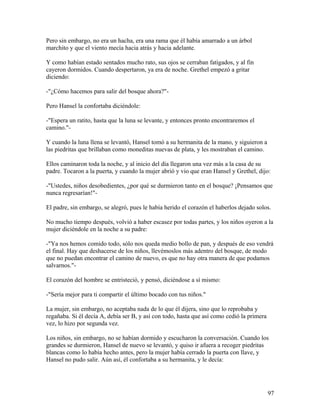 Pero sin embargo, no era un hacha, era una rama que él había amarrado a un árbol
marchito y que el viento mecía hacia atrás y hacia adelante.
Y como habían estado sentados mucho rato, sus ojos se cerraban fatigados, y al fin
cayeron dormidos. Cuando despertaron, ya era de noche. Grethel empezó a gritar
diciendo:
-"¿Cómo hacemos para salir del bosque ahora?"-
Pero Hansel la confortaba diciéndole:
-"Espera un ratito, hasta que la luna se levante, y entonces pronto encontraremos el
camino."-
Y cuando la luna llena se levantó, Hansel tomó a su hermanita de la mano, y siguieron a
las piedritas que brillaban como moneditas nuevas de plata, y les mostraban el camino.
Ellos caminaron toda la noche, y al inicio del día llegaron una vez más a la casa de su
padre. Tocaron a la puerta, y cuando la mujer abrió y vio que eran Hansel y Grethel, dijo:
-"Ustedes, niños desobedientes, ¿por qué se durmieron tanto en el bosque? ¡Pensamos que
nunca regresarían!"-
El padre, sin embargo, se alegró, pues le había herido el corazón el haberlos dejado solos.
No mucho tiempo después, volvió a haber escasez por todas partes, y los niños oyeron a la
mujer diciéndole en la noche a su padre:
-"Ya nos hemos comido todo, sólo nos queda medio bollo de pan, y después de eso vendrá
el final. Hay que deshacerse de los niños, llevémoslos más adentro del bosque, de modo
que no puedan encontrar el camino de nuevo, es que no hay otra manera de que podamos
salvarnos."-
El corazón del hombre se entristeció, y pensó, diciéndose a sí mismo:
-"Sería mejor para ti compartir el último bocado con tus niños."
La mujer, sin embargo, no aceptaba nada de lo que él dijera, sino que lo reprobaba y
regañaba. Si él decía A, debía ser B, y así con todo, hasta que así como cedió la primera
vez, lo hizo por segunda vez.
Los niños, sin embargo, no se habían dormido y escucharon la conversación. Cuando los
grandes se durmieron, Hansel de nuevo se levantó, y quiso ir afuera a recoger piedritas
blancas como lo había hecho antes, pero la mujer había cerrado la puerta con llave, y
Hansel no pudo salir. Aún así, él confortaba a su hermanita, y le decía:
97
 