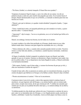 -"No llores, Grethel, ve a dormir tranquila. El buen Dios nos ayudará."-
Temprano al amanecer llegó la mujer, y sacó a los niños de sus camas. Les dio un
pedacito de pan a cada uno, pero mucho más pequeño que antes. En el camino hacia el
bosque, Hansel desmenuzaba el suyo en su bolsillo, y a menudo se detenía para tirar una
borona en el suelo.
-"Hansel, ¿por qué te detienes y te quedas viendo alrededor? preguntó el padre, -"¡sigue
adelante!"-
-"Estoy viendo hacia atrás a mi pequeña palomita que está sentada en el techo, y quiere
decirme adiós."- Contestó Hansel.
-"¡Ignorante!"- dijo la mujer, -"eso no es tu palomita, eso es el sol matinal que brilla en la
chimenea."-
Hansel, sin embargo, borona tras borona, las tiró todas en el camino.
La mujer condujo a los niños bien profundo en el bosque, donde nunca en sus vidas
habían estado antes. Entonces una gran fogata fue encendida otra vez, y ella dijo:
-"Ahora siéntense ahí, niños, y cuando estén cansados pueden dormir un ratito. Nosotros
iremos a cortar leña más adentro, y al atardecer, cuando hayamos terminado, vendremos
por ustedes.
Al llegar el mediodía, Grethel compartió su pedacito de pan con Hansel, que había
gastado el suyo en el camino. Entonces se durmieron y llegó el atardecer, pero nadie vino
por los pobres niños. Y no se despertaron sino hasta llegada la noche, y Hansel confortaba
a su hermanita diciéndole:
-"Sólo espera, Grethel, a que la luna salga, y veremos las boronas de pan que yo tiré, y
ellas nos mostrarán el camino de regreso."-
Cuando la luna salió, ellos se pusieron en camino, pero no encontraron boronas, ya que los
cientos de pájaros que habitan en el bosque se las habían comido. Hansel le dijo a Grethel:
-"Pronto encontraremos el camino."- Pero no lo encontraron.
Caminaron toda el resto de la noche y todo el día siguiente desde la mañana hasta el
anochecer, sin que lograran salir del bosque, y ya sentían hambre, pero no tenían nada
para comer, excepto unas moras, de las que crecían por allí. Y estaban tan cansados que
sentían que sus pies ya no podrían llevarlos más lejos, y se sentaron debajo de un árbol y
se durmieron.
Ya habían pasado tres días desde que salieron de casa. Comenzaron a caminar de nuevo,
pero cada vez se internaban más en el bosque, y si no llegaba pronto ayuda, morirían de
hambre y debilidad. Cuando fue el mediodía, vieron un bello pájaro tan blanco como la
98
 