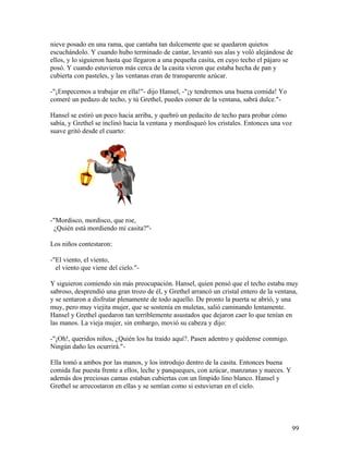nieve posado en una rama, que cantaba tan dulcemente que se quedaron quietos
escuchándolo. Y cuando hubo terminado de cantar, levantó sus alas y voló alejándose de
ellos, y lo siguieron hasta que llegaron a una pequeña casita, en cuyo techo el pájaro se
posó. Y cuando estuvieron más cerca de la casita vieron que estaba hecha de pan y
cubierta con pasteles, y las ventanas eran de transparente azúcar.
-"¡Empecemos a trabajar en ella!"- dijo Hansel, -"¡y tendremos una buena comida! Yo
comeré un pedazo de techo, y tú Grethel, puedes comer de la ventana, sabrá dulce."-
Hansel se estiró un poco hacia arriba, y quebró un pedacito de techo para probar cómo
sabía, y Grethel se inclinó hacia la ventana y mordisqueó los cristales. Entonces una voz
suave gritó desde el cuarto:
-"Mordisco, mordisco, que roe,
¿Quién está mordiendo mi casita?"-
Los niños contestaron:
-"El viento, el viento,
el viento que viene del cielo."-
Y siguieron comiendo sin más preocupación. Hansel, quien pensó que el techo estaba muy
sabroso, desprendió una gran trozo de él, y Grethel arrancó un cristal entero de la ventana,
y se sentaron a disfrutar plenamente de todo aquello. De pronto la puerta se abrió, y una
muy, pero muy viejita mujer, que se sostenía en muletas, salió caminando lentamente.
Hansel y Grethel quedaron tan terriblemente asustados que dejaron caer lo que tenían en
las manos. La vieja mujer, sin embargo, movió su cabeza y dijo:
-"¡Oh!, queridos niños, ¿Quién los ha traído aquí?. Pasen adentro y quédense conmigo.
Ningún daño les ocurrirá."-
Ella tomó a ambos por las manos, y los introdujo dentro de la casita. Entonces buena
comida fue puesta frente a ellos, leche y panqueques, con azúcar, manzanas y nueces. Y
además dos preciosas camas estaban cubiertas con un límpido lino blanco. Hansel y
Grethel se arrecostaron en ellas y se sentían como si estuvieran en el cielo.
99
 