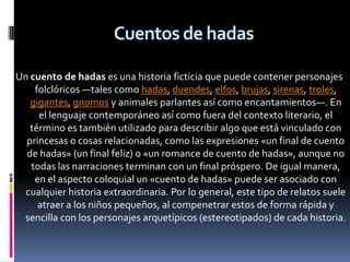 Cuentos de hadas

Un cuento de hadas es una historia ficticia que puede contener personajes
    folclóricos —tales como hadas, duendes, elfos, brujas, sirenas, troles,
   gigantes, gnomos y animales parlantes así como encantamientos—. En
     el lenguaje contemporáneo así como fuera del contexto literario, el
   término es también utilizado para describir algo que está vinculado con
  princesas o cosas relacionadas, como las expresiones «un final de cuento
  de hadas» (un final feliz) o «un romance de cuento de hadas», aunque no
   todas las narraciones terminan con un final próspero. De igual manera,
    en el aspecto coloquial un «cuento de hadas» puede ser asociado con
  cualquier historia extraordinaria. Por lo general, este tipo de relatos suele
     atraer a los niños pequeños, al compenetrar estos de forma rápida y
 sencilla con los personajes arquetípicos (estereotipados) de cada historia.
 
