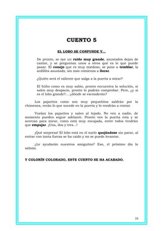 CUENTO 5CUENTO 5
EL LOBO SE CONFUNDE Y...
De pronto, se oye un ruido muy grande, asustados dejan de
cantar, y se preguntan unos a otros qué es lo que puede
pasar. El conejo que es muy miedoso, se pone a temblar, la
ardillita asustada, sin más comienza a llorar.
¿Quién será el valiente que salga a la puerta a mirar?
El búho como es muy sabio, pronto encuentra la solución, si
salen muy despacio, pronto lo podrán comprobar. Pero, ¿y si
es el lobo grande?... ¿dónde se esconderán?
Los pajaritos como son muy pequeñitos saldrán por la
chimenea, verán lo que sucede en la puerta y lo vendrán a contar.
Vuelan los pajaritos y salen al tejado. No ven a nadie, de
momento pueden seguir adelante. Pronto ven la puerta rota y se
acercan para mirar, como está muy encajada, entre todos tendrán
que empujar. ¡Una, dos y tres...!
¡Qué sorpresa! El lobo está en el suelo quejándose sin parar, al
entrar con tanta fuerza se ha caído y no se puede levantar.
¿Le ayudarán nuestros amiguitos? Eso, el próximo día lo
sabrás.
Y COLORÍN COLORADO, ESTE CUENTO SE HA ACABADO.
10
 