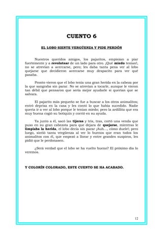 CUENTO 6CUENTO 6
EL LOBO SIENTE VERGÜENZA Y PIDE PERDÓN
Nuestros queridos amigos, los pajaritos, empiezan a piar
fuertemente y a revolotear de un lado para otro. ¡Qué miedo tenían!,
no se atrevían a acercarse, pero; les daba tanta pena ver al lobo
quejarse que decidieron acercarse muy despacito para ver qué
pasaba.
Pronto vieron que el lobo tenía una gran herida en la cabeza por
la que sangraba sin parar. No se atrevían a tocarle, aunque le vieron
tan débil que pensaron que sería mejor ayudarle si querían que se
salvara.
El pajarito más pequeño se fue a buscar a los otros animalitos;
entró deprisa en la casa y les contó lo que había sucedido. Nadie
quería ir a ver al lobo porque le tenían miedo; pero la ardillita que era
muy buena cogió su botiquín y corrió en su ayuda.
Ya junto a él, sacó las tijeras y tris, tras, cortó una venda que
puso en su gran cabezota para que dejara de quejarse, mientras le
limpiaba la herida, el lobo decía sin parar ¡Auh..., cómo duele!; pero
luego, sintió tanta vergüenza al ver lo buenos que eran todos los
animalitos con él, que empezó a llorar y entre grandes suspiros, les
pidió que le perdonasen.
¿Será verdad que el lobo se ha vuelto bueno? El próximo día lo
veremos.
Y COLORÍN COLORADO, ESTE CUENTO SE HA ACABADO.
12
 