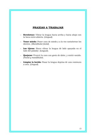 PRAXIAS A TRABAJAR
- Revolotear: Vibrar la lengua hacia arriba y hacia abajo con
la boca entre-abierta. (Lingual).
- Tener miedo: Poner cara de miedo y a la vez castañetear los
dientes. (Mandibular-facial).
- Las tijeras: Hacer vibrar la lengua de lado apoyada en el
lado del paladar. (Lingual).
- Quejarse: Fruncir la cara con gesto de dolor, y emitir sonido.
(Facial y mandibular).
- Limpiar la herida: Pasar la lengua deprisa de una comisura
a otra. (Lingual).
13
 