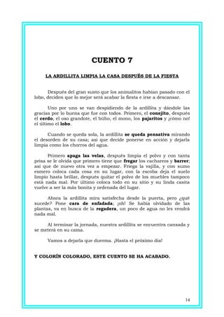 CUENTO 7CUENTO 7
LA ARDILLITA LIMPIA LA CASA DESPUÉS DE LA FIESTA
Después del gran susto que los animalitos habían pasado con el
lobo, deciden que lo mejor será acabar la fiesta e irse a descansar.
Uno por uno se van despidiendo de la ardillita y dándole las
gracias por lo buena que fue con todos. Primero, el conejito, después
el cerdo, el oso grandote, el búho, el mono, los pajaritos y ¡cómo no!
el último el lobo.
Cuando se queda sola, la ardillita se queda pensativa mirando
el desorden de su casa; así que decide ponerse en acción y dejarla
limpia como los chorros del agua.
Primero apaga las velas, después limpia el polvo y con tanta
prisa se le olvida que primero tiene que fregar los cacharros y barrer;
así que de nuevo otra vez a empezar. Friega la vajilla, y con sumo
esmero coloca cada cosa en su lugar, con la escoba deja el suelo
limpio hasta brillar, después quitar el polvo de los muebles tampoco
está nada mal. Por último coloca todo en su sitio y su linda casita
vuelve a ser la más bonita y ordenada del lugar.
Ahora la ardillita mira satisfecha desde la puerta, pero ¿qué
sucede? Pone cara de enfadada; ¡oh! Se había olvidado de las
plantas, va en busca de la regadera, un poco de agua no les vendrá
nada mal.
Al terminar la jornada, nuestra ardillita se encuentra cansada y
se meterá en su cama.
Vamos a dejarla que duerma. ¡Hasta el próximo día!
Y COLORÍN COLORADO, ESTE CUENTO SE HA ACABADO.
14
 