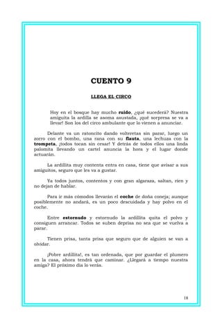CUENTO 9CUENTO 9
LLEGA EL CIRCO
Hoy en el bosque hay mucho ruido, ¿qué sucederá? Nuestra
amiguita la ardilla se asoma asustada, ¡qué sorpresa se va a
llevar! Son los del circo ambulante que lo vienen a anunciar.
Delante va un ratoncito dando volteretas sin parar, luego un
zorro con el bombo, una rana con su flauta, una lechuza con la
trompeta, ¡todos tocan sin cesar! Y detrás de todos ellos una linda
palomita llevando un cartel anuncia la hora y el lugar donde
actuarán.
La ardillita muy contenta entra en casa, tiene que avisar a sus
amiguitos, seguro que les va a gustar.
Ya todos juntos, contentos y con gran algaraza, saltan, ríen y
no dejan de hablar.
Para ir más cómodos llevarán el coche de doña coneja; aunque
posiblemente no andará, es un poco descuidada y hay polvo en el
coche.
Entre estornudo y estornudo la ardillita quita el polvo y
consiguen arrancar. Todos se suben deprisa no sea que se vuelva a
parar.
Tienen prisa, tanta prisa que seguro que de alguien se van a
olvidar.
¡Pobre ardillita!, es tan ordenada, que por guardar el plumero
en la casa, ahora tendrá que caminar. ¿Llegará a tiempo nuestra
amiga? El próximo día lo verás.
18
 