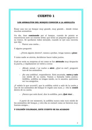 CUENTO 1CUENTO 1
LOS ANIMALITOS DEL BOSQUE CONOCEN A LA ARDILLITA
Érase una vez un bosque muy grande, muy grande... donde vivían
muchos animalitos.
Un día, iban caminando por el bosque, cuando de pronto se
encontraron ante un enorme árbol, que tenía un pequeño agujerito en
su tronco. Se quedaron todos mirando, cuando se oyó una vocecita
que dijo:
- Parece una casita...
Y alguien preguntó:
- ¿Vivirá alguien dentro?, vamos a probar, venga vamos a picar.
Y como nadie se atrevía, decidieron hacer todos juntos.
Cuál no sería su sorpresa al ver como se fue abriendo muy despacito
la puerta, y rápidamente se volvió a cerrar.
- ¡Mirad, mirad...! se vuelve a abrir. ¿Qué es eso?, preguntó
uno de los animalitos.
- ¡Es una ardillita!, respondieron. Está asustada, entra y sale
con miedo de su casita. Vamos a llamarla todos juntos:
Ardillita, ardillita no tengas miedo, no te asustes, queremos
ser tus amiguitos.
¿Y sabéis lo que ocurrió?, que la ardillita volvió a salir de la casita y
uno de los animalitos del bosque le regaló una nuez, y ella la comió
dentro de su casita.
- ¡Parece que está dura!, dice la ardillita, pero ¡Qué rica!...
A partir de ese momento, la ardillita nunca más tuvo miedo de
los animalitos del bosque, y otro día os contaré como se hicieron muy
buenos amigos...
Y COLORÍN COLORADO, ESTE CUENTO SE HA ACABADO
2
 