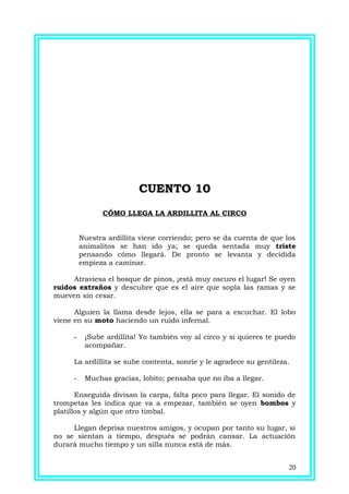 CUENTO 10CUENTO 10
CÓMO LLEGA LA ARDILLITA AL CIRCO
Nuestra ardillita viene corriendo; pero se da cuenta de que los
animalitos se han ido ya; se queda sentada muy triste
pensando cómo llegará. De pronto se levanta y decidida
empieza a caminar.
Atraviesa el bosque de pinos, ¡está muy oscuro el lugar! Se oyen
ruidos extraños y descubre que es el aire que sopla las ramas y se
mueven sin cesar.
Alguien la llama desde lejos, ella se para a escuchar. El lobo
viene en su moto haciendo un ruido infernal.
- ¡Sube ardillita! Yo también voy al circo y si quieres te puedo
acompañar.
La ardillita se sube contenta, sonríe y le agradece su gentileza.
- Muchas gracias, lobito; pensaba que no iba a llegar.
Enseguida divisan la carpa, falta poco para llegar. El sonido de
trompetas les indica que va a empezar, también se oyen bombos y
platillos y algún que otro timbal.
Llegan deprisa nuestros amigos, y ocupan por tanto su lugar, si
no se sientan a tiempo, después se podrán cansar. La actuación
durará mucho tiempo y un silla nunca está de más.
20
 