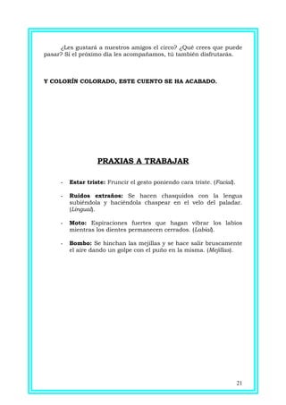 ¿Les gustará a nuestros amigos el circo? ¿Qué crees que puede
pasar? Si el próximo día les acompañamos, tú también disfrutarás.
Y COLORÍN COLORADO, ESTE CUENTO SE HA ACABADO.
PRAXIAS A TRABAJAR
- Estar triste: Fruncir el gesto poniendo cara triste. (Facial).
- Ruidos extraños: Se hacen chasquidos con la lengua
subiéndola y haciéndola chaspear en el velo del paladar.
(Lingual).
- Moto: Espiraciones fuertes que hagan vibrar los labios
mientras los dientes permanecen cerrados. (Labial).
- Bombo: Se hinchan las mejillas y se hace salir bruscamente
el aire dando un golpe con el puño en la misma. (Mejillas).
21
 