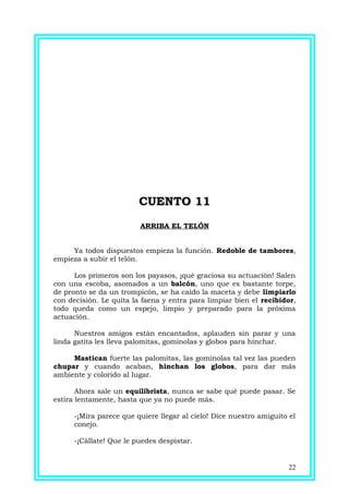CUENTO 11CUENTO 11
ARRIBA EL TELÓN
Ya todos dispuestos empieza la función. Redoble de tambores,
empieza a subir el telón.
Los primeros son los payasos, ¡qué graciosa su actuación! Salen
con una escoba, asomados a un balcón, uno que es bastante torpe,
de pronto se da un trompicón, se ha caído la maceta y debe limpiarlo
con decisión. Le quita la faena y entra para limpiar bien el recibidor,
todo queda como un espejo, limpio y preparado para la próxima
actuación.
Nuestros amigos están encantados, aplauden sin parar y una
linda gatita les lleva palomitas, gominolas y globos para hinchar.
Mastican fuerte las palomitas, las gominolas tal vez las pueden
chupar y cuando acaban, hinchan los globos, para dar más
ambiente y colorido al lugar.
Ahora sale un equilibrista, nunca se sabe qué puede pasar. Se
estira lentamente, hasta que ya no puede más.
-¡Mira parece que quiere llegar al cielo! Dice nuestro amiguito el
conejo.
-¡Cállate! Que le puedes despistar.
22
 