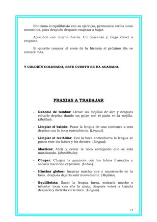 Continúa el equilibrista con su ejercicio, permanece arriba unos
momentos, para después despacio empezar a bajar.
Aplauden con mucha fuerza. Un descanso y luego volver a
empezar.
Si queréis conocer el resto de la historia el próximo día os
contaré más.
Y COLORÍN COLORADO, ESTE CUENTO SE HA ACABADO.
PRAXIAS A TRABAJAR
- Redoble de tambor: Llenar las mejillas de aire y después
echarlo deprisa dando un golpe con el puño en la mejilla.
(Mejillas).
- Limpiar el balcón: Pasar la lengua de una comisura a otra
deprisa con la boca entreabierta. (Lingual).
- Limpiar el recibidor: Con la boca entreabierta la lengua se
pasea ente los labios y los dientes. (Lingual).
- Masticar: Abrir y cerrar la boca semejando que se está
masticando. (Mandibular).
- Chupar: Chupar la gominola con los labios fruncidos y
sacarla haciendo explosión. (Labial).
- Hinchar globos: Inspirar mucho aire y mantenerlo en la
boca, después dejarlo salir nuevamente. (Mejillas).
- Equilibrista: Sacar la lengua fuera, estirarla mucho e
intentar tocar con ella la nariz, después volver a bajarla
despacio y meterla en la boca. (Lingual).
23
 