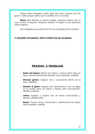 Todos están intrigados, nadie sabe qué será; esperan que les
guste a todos porque saben que la ardillita les va a invitar.
Besos para felicitar a nuestra amiga, mientras desean que el
circo vuelva a empezar. Después tendrán el regalo si con paciencia
saben esperar.
¿Os imagináis qué puede ser? Tal vez el próximo día lo sabréis.
Y COLORÍN COLORADO, ESTE CUENTO SE HA ACABADO.
PRAXIAS A TRABAJAR
- Señor del bigote: Estirar los labios y colocar sobre ellos un
lápiz, intentar mantenerlo durante unos segundos. (Labial).
- Hinchar globos: Inspirar aire y mantenerlo dentro de la
boca. (Mejillas).
- Estallar el globo: Inspirar aire fuertemente y con un golpe
en la mejilla abrir los labios y dejarlo salir bruscamente.
(Mejillas y labios).
- Jadeo: Inspirar y espirar aire de forma entrecortada y
deprisa. (Respiración).
- Besos: Fuertes besos, frunciendo y adelantando los labios
todo lo posible. (Labial).
25
 