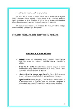 - ¿Éste qué irá a hacer? –se preguntan.
Se echa en el suelo, se dobla hacia arriba mientras le sujetan
unos ayudantes muy fuertes, luego vuelve a su posición normal.
Todos aplauden y para finalizar se dobla hacia abajo, enrollándose
sobre sí mismo, mientras sus amigos le vuelven a sujetar.
De nuevo un descanso, el próximo día más, nuestros amigos
están cansados y tienen que descansar.
Y COLORÍN COLORADO, ESTE CUENTO SE HA ACABADO.
PRAXIAS A TRABAJAR
- Bombo: Llenar las mejillas de aire y después con un golpe
abrir los labios de repente y dejarlo escapar. (Mejillas y
labial).
- Ejercicio del osito: Intentar tocar con la lengua la nariz.
Primero sacarla y estirarla todo lo que se pueda hacia arriba
y después volverla a bajar. (Lingual).
- ¿Quién tiene la lengua más larga?: Sacar la lengua de
frente e intentar estirarla todo lo que podamos. (Lingual).
- Equilibrista: Sacar la lengua, doblarla hacia arriba como si
la enroscáramos y sujetarla con los dientes. Después el
mismo ejercicio doblando la lengua hacia abajo. (Lingual).
27
 