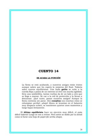 CUENTO 14CUENTO 14
SE ACABA LA FUNCIÓN
La fiesta se está acabando, y nuestros amigos están tristes
aunque saben que les espera la sorpresa del final. Todavía
salen nuevos equilibristas. Una linda gatita se sube a la
cuerda floja y pasea de un extremo al otro con mucha agilidad,
lleva una sombrillita, tantas vueltas da de un lado a otro que
se llega a marear. Se cae a la red de protección y la llevan a
descansar. ¡Qué susto, pasan nuestros amigos! Aunque la
fiesta continúa sin parar. Dos conejitas nos enseñan cómo se
columpian ¡arriba!, ¡abajo! Ahora se levantan en el balancín
muy despacio suben, se mantienen quietos unos momentos y
luego bajan lentamente.
El último equilibrista hace un ejercicio muy difícil, el ¡más
difícil todavía! Luego se van a retirar. Pero antes se dobla por la mitad
como si fuese una hoja de papel (de arriba abajo).
28
 