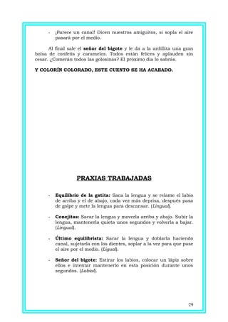 - ¡Parece un canal! Dicen nuestros amiguitos, si sopla el aire
pasará por el medio.
Al final sale el señor del bigote y le da a la ardillita una gran
bolsa de confetis y caramelos. Todos están felices y aplauden sin
cesar. ¿Comerán todos las golosinas? El próximo día lo sabrás.
Y COLORÍN COLORADO, ESTE CUENTO SE HA ACABADO.
PRAXIAS TRABAJADAS
- Equilibrio de la gatita: Saca la lengua y se relame el labio
de arriba y el de abajo, cada vez más deprisa, después pasa
de golpe y mete la lengua para descansar. (Lingual).
- Conejitas: Sacar la lengua y moverla arriba y abajo. Subir la
lengua, mantenerla quieta unos segundos y volverla a bajar.
(Lingual).
- Último equilibrista: Sacar la lengua y doblarla haciendo
canal, sujetarla con los dientes, soplar a la vez para que pase
el aire por el medio. (Ligual).
- Señor del bigote: Estirar los labios, colocar un lápiz sobre
ellos e intentar mantenerlo en esta posición durante unos
segundos. (Labial).
29
 