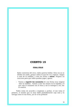 CUENTO 15CUENTO 15
FINAL FELIZ
Salen contentos del circo, todos quieren hablar. Esta vez no se
olvidan de nadie, porque saben lo que les va a esperar. Llegan
a casa de la ardillita, y ésta les invita a entrar. Prepara un
concurso para que todos puedan jugar y ganar.
- Vamos a repartir los caramelos de una forma muy original
–dice la ardillita-. Vamos a atar las manos en la espalda y el
que coja el caramelo con la boca y me lo entregue a mí, ése
lo comerá.
Todos están de acuerdo y empiezan a probar, el oso toma el
primero, el monito que es muy hábil probablemente coja más y la
tortuga como es tan lenta, ¡no se si los probará!
30
 