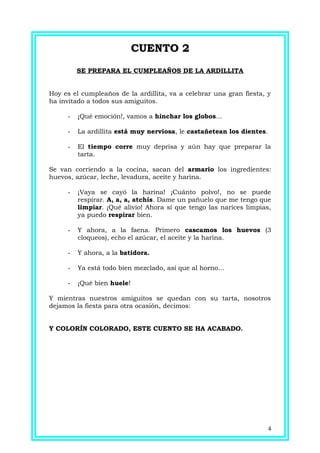 CUENTO 2CUENTO 2
SE PREPARA EL CUMPLEAÑOS DE LA ARDILLITA
Hoy es el cumpleaños de la ardillita, va a celebrar una gran fiesta, y
ha invitado a todos sus amiguitos.
- ¡Qué emoción!, vamos a hinchar los globos...
- La ardillita está muy nerviosa, le castañetean los dientes.
- El tiempo corre muy deprisa y aún hay que preparar la
tarta.
Se van corriendo a la cocina, sacan del armario los ingredientes:
huevos, azúcar, leche, levadura, aceite y harina.
- ¡Vaya se cayó la harina! ¡Cuánto polvo!, no se puede
respirar. A, a, a, atchís. Dame un pañuelo que me tengo que
limpiar. ¡Qué alivio! Ahora sí que tengo las narices limpias,
ya puedo respirar bien.
- Y ahora, a la faena. Primero cascamos los huevos (3
cloqueos), echo el azúcar, el aceite y la harina.
- Y ahora, a la batidora.
- Ya está todo bien mezclado, así que al horno...
- ¡Qué bien huele!
Y mientras nuestros amiguitos se quedan con su tarta, nosotros
dejamos la fiesta para otra ocasión, decimos:
Y COLORÍN COLORADO, ESTE CUENTO SE HA ACABADO.
4
 
