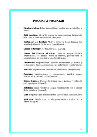 PRAXIAS A TRABAJAR
- Hinchar globos: Inflar las mejillas y soplar fuerte. (Mejillas y
labial).
- Está nerviosa: Llevar la lengua de una comisura labias a la
otra, con la boca semiabierta. (Lingual).
- Castañear los dientes: Abrir y cerrar la boca deprisa con
sonido de choque de dientes. (Mandibular).
- Correr el tiempo: Tic-tac, tic-tac... (Ligual).
- Puerta del armario al abrir: Con la lengua doblada
lateralmente, se desliza hacia el interior, produciendo la
onomatopeya de chirriar la puerta. (Lingual).
- Estornudo: Inspiraciones bucales entrecortas y fuerte y
espiraciones bruscas con sonido de estornudo. (Respiración).
- Sonarse: Espiraciones nasales entrecortadas. (Respiración).
- Respirar: Inspiraciones y espiraciones nasales lentas,
profundas y rítmicas. (Respiración).
- Cascar huevos: Colocar la lengua en el paladar y retirarla
enérgicamente (Lingual).
- Batidora: Sacar y meter la lengua rápidamente con el sonido
de la batidora. (Lingual).
- Oler: Inspiraciones nasales lentas y profundas. (Respiración).
- ¡Qué rico!: Con la boca cerrada, pronunciar el sonido “m” de
forma alargada.
5
 