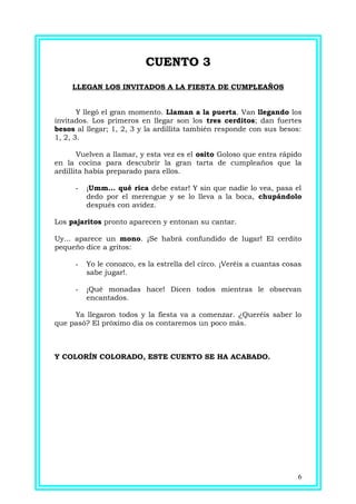 CUENTO 3CUENTO 3
LLEGAN LOS INVITADOS A LA FIESTA DE CUMPLEAÑOS
Y llegó el gran momento. Llaman a la puerta. Van llegando los
invitados. Los primeros en llegar son los tres cerditos; dan fuertes
besos al llegar; 1, 2, 3 y la ardillita también responde con sus besos:
1, 2, 3.
Vuelven a llamar, y esta vez es el osito Goloso que entra rápido
en la cocina para descubrir la gran tarta de cumpleaños que la
ardillita había preparado para ellos.
- ¡Umm... qué rica debe estar! Y sin que nadie lo vea, pasa el
dedo por el merengue y se lo lleva a la boca, chupándolo
después con avidez.
Los pajaritos pronto aparecen y entonan su cantar.
Uy... aparece un mono. ¡Se habrá confundido de lugar! El cerdito
pequeño dice a gritos:
- Yo le conozco, es la estrella del circo. ¡Veréis a cuantas cosas
sabe jugar!.
- ¡Qué monadas hace! Dicen todos mientras le observan
encantados.
Ya llegaron todos y la fiesta va a comenzar. ¿Queréis saber lo
que pasó? El próximo día os contaremos un poco más.
Y COLORÍN COLORADO, ESTE CUENTO SE HA ACABADO.
6
 