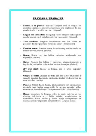 PRAXIAS A TRABAJAR
- Llamar a la puerta: (toc-toc) Golpear con la lengua los
alveolos superiores mientras hacemos una explosión de aire
produciendo el sonido toc, toc. (Lingual).
- Llegan los invitados: (Claqueo) Hacer claqueo (chasquido)
con la lengua en el paladar anterior y posterior. (Lingual).
- Tres cerditos: Inspirar bucalmente con los labios en
posición de (0) y producir ronquido velar. (Respiración).
- Fuertes besos: Fuertes besos, frunciendo y adelantando los
labios todo lo posible. (Labial).
- Besos: Besos con los labios estirados realizando una
explosión. (Labial).
- Osito: Fruncir los labios y moverlos alternativamente a
izquierda y derecha; colocar las manos de orejas. (Labial).
- ¡Uy qué rica!: Pasear la lengua por el labio superior.
(Lingual).
- Chupa el dedo: Chupar el dedo con los labios fruncidos y
sacarlo deprisa haciendo explosión (imitar el descorcha de
una botella). (Labial).
- Pájaros: Silbar hacia fuera, primeramente sin entonación,
después tras haber conseguido la acción anterior silbar
entonando la melodía de “Cumpleaños Feliz”. (Respiración).
- Mono: Introducir la lengua entre la parte exterior de los
dientes inferiores y el labio inferior, movimientos de
mandíbula hacia arriba y hacia abajo acompañado de
onomatopeya y expresión corporal libre. (Lingual-labial).
7
 