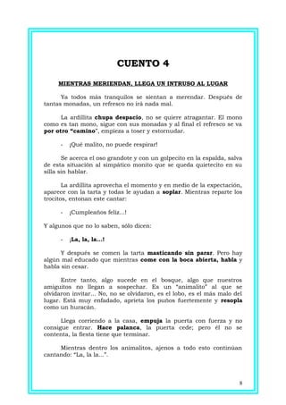 CUENTO 4CUENTO 4
MIENTRAS MERIENDAN, LLEGA UN INTRUSO AL LUGAR
Ya todos más tranquilos se sientan a merendar. Después de
tantas monadas, un refresco no irá nada mal.
La ardillita chupa despacio, no se quiere atragantar. El mono
como es tan mono, sigue con sus monadas y al final el refresco se va
por otro “camino”, empieza a toser y estornudar.
- ¡Qué malito, no puede respirar!
Se acerca el oso grandote y con un golpecito en la espalda, salva
de esta situación al simpático monito que se queda quietecito en su
silla sin hablar.
La ardillita aprovecha el momento y en medio de la expectación,
aparece con la tarta y todas le ayudan a soplar. Mientras reparte los
trocitos, entonan este cantar:
- ¡Cumpleaños feliz...!
Y algunos que no lo saben, sólo dicen:
- ¡La, la, la...!
Y después se comen la tarta masticando sin parar. Pero hay
algún mal educado que mientras come con la boca abierta, habla y
habla sin cesar.
Entre tanto, algo sucede en el bosque, algo que nuestros
amiguitos no llegan a sospechar. Es un “animalito” al que se
olvidaron invitar... No, no se olvidaron, es el lobo, es el más malo del
lugar. Está muy enfadado, aprieta los puños fuertemente y resopla
como un huracán.
Llega corriendo a la casa, empuja la puerta con fuerza y no
consigue entrar. Hace palanca, la puerta cede; pero él no se
contenta, la fiesta tiene que terminar.
Mientras dentro los animalitos, ajenos a todo esto continúan
cantando: “La, la la...”.
8
 