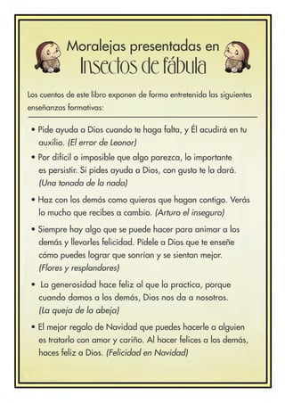 • Pide ayuda a Dios cuando te haga falta, y Él acudirá en tu
auxilio. (El error de Leonor)
• Por difícil o imposible que algo parezca, lo importante
es persistir. Si pides ayuda a Dios, con gusto te la dará.
(Una tonada de la nada)
• Haz con los demás como quieras que hagan contigo. Verás
lo mucho que recibes a cambio. (Arturo el inseguro)
• Siempre hay algo que se puede hacer para animar a los
demás y llevarles felicidad. Pídele a Dios que te enseñe
cómo puedes lograr que sonrían y se sientan mejor.
(Flores y resplandores)
• La generosidad hace feliz al que la practica, porque
cuando damos a los demás, Dios nos da a nosotros.
(La queja de la abeja)
• El mejor regalo de Navidad que puedes hacerle a alguien
es tratarlo con amor y cariño. Al hacer felices a los demás,
haces feliz a Dios. (Felicidad en Navidad)
Moralejas presentadas en
Insectos de fábula
Los cuentos de este libro exponen de forma entretenida las siguientes
enseñanzas formativas:
 
